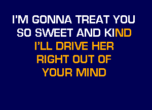 I'M GONNA TREAT YOU
SO SWEET AND KIND
I'LL DRIVE HER
RIGHT OUT OF
YOUR MIND