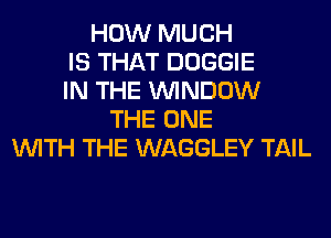 HOW MUCH
IS THAT DOGGIE
IN THE WINDOW
THE ONE
WITH THE WAGGLEY TAIL