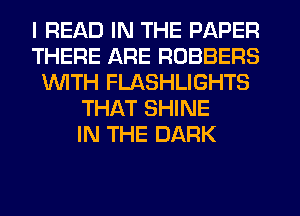 I READ IN THE PAPER
THERE ARE ROBBERS
1WITH FLASHLIGHTS
THAT SHINE
IN THE DARK