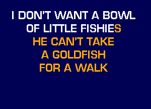 I DON'T WANT A BOWL
0F LITI'LE FISHIES
HE CAN'T TAKE
A GOLDFISH
FOR A WALK
