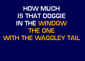 HOW MUCH
IS THAT DOGGIE
IN THE WINDOW
THE ONE
WITH THE WAGGLEY TAIL
