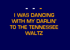 I WAS DANCING
1WITH MY DARLIN'
TO THE TENNESSEE
WAL'IZ