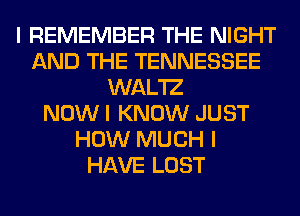 I REMEMBER THE NIGHT
AND THE TENNESSEE
WAL'IZ
NOW I KNOW JUST
HOW MUCH I
HAVE LOST