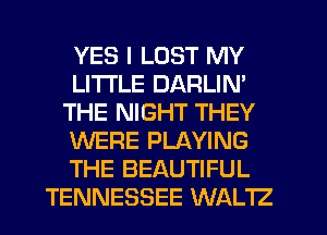 YES I LOST MY
LITI'LE DARLIN'
THE NIGHT THEY
WERE PLAYING
THE BEAUTIFUL
TENNESSEE WALTZ