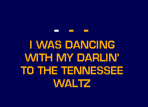 I WAS DANCING
WTH MY DARLIN'
TO THE TENNESSEE
WAL'IZ