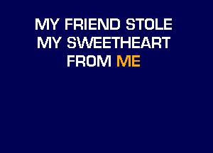 MY FRIEND STOLE
MY SWEETHEART
FROM ME