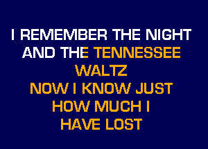 I REMEMBER THE NIGHT
AND THE TENNESSEE
WAL'IZ
NOW I KNOW JUST
HOW MUCH I
HAVE LOST