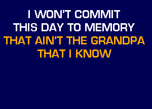 I WON'T COMMIT
THIS DAY TO MEMORY
THAT AIN'T THE GRANDPA
THAT I KNOW