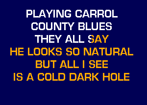 PLAYING CARROL
COUNTY BLUES
THEY ALL SAY
HE LOOKS SO NATURAL
BUT ALL I SEE
IS A COLD DARK HOLE