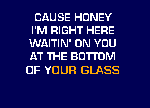 CAUSE HONEY
I'M RIGHT HERE
WAITIN' ON YOU
AT THE BOTTOM

OF YOUR GLASS

g