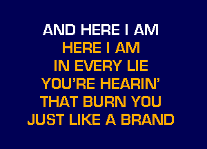 AND HERE I AM
HERE I AM
IN EVERY LIE
YOU'RE HEARIN'
THAT BURN YOU
JUST LIKE A BRAND