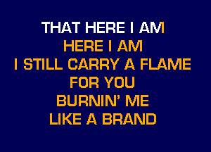 THAT HERE I AM
HERE I AM
I STILL CARRY A FLAME
FOR YOU
BURNIN' ME
LIKE A BRAND