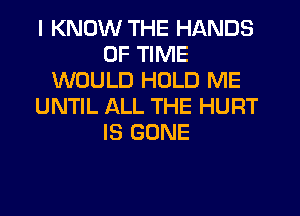 I KNOW THE HANDS
OF TIME
WOULD HOLD ME
UNTIL ALL THE HURT
IS GONE