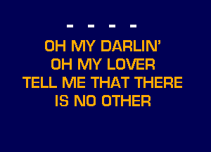 OH MY DARLIN'
OH MY LOVER
TELL ME THAT THERE
IS NO OTHER