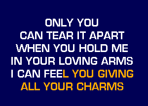 ONLY YOU
CAN TEAR IT APART
WHEN YOU HOLD ME
IN YOUR LOVING ARMS
I CAN FEEL YOU GIVING
ALL YOUR CHARMS