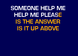SOMEONE HELP ME
HELP ME PLEASE
IS THE ANSWER

IS IT UP ABOVE