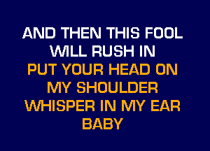 AND THEN THIS FOOL
WILL RUSH IN
PUT YOUR HEAD ON
MY SHOULDER
WHISPER IN MY EAR
BABY