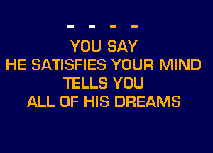 YOU SAY
HE SATISFIES YOUR MIND
TELLS YOU
ALL OF HIS DREAMS