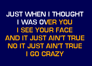 JUST INHEN I THOUGHT
I WAS OVER YOU
I SEE YOUR FACE
AND IT JUST AIN'T TRUE
N0 IT JUST AIN'T TRUE
I GO CRAZY