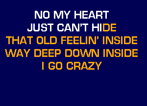 N0 MY HEART
JUST CAN'T HIDE
THAT OLD FEELIM INSIDE
WAY DEEP DOWN INSIDE
I GO CRAZY