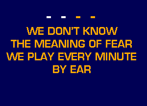 WE DON'T KNOW
THE MEANING OF FEAR
WE PLAY EVERY MINUTE
BY EAR