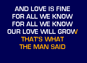 AND LOVE IS FINE
FOR ALL WE KNOW
FOR ALL WE KNOW

OUR LOVE WLL GROW
THAT'S WHAT
THE MAN SAID
