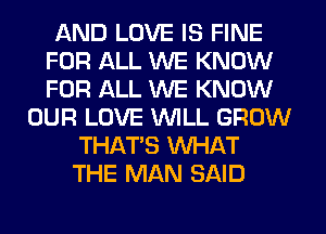 AND LOVE IS FINE
FOR ALL WE KNOW
FOR ALL WE KNOW

OUR LOVE WLL GROW
THAT'S WHAT
THE MAN SAID