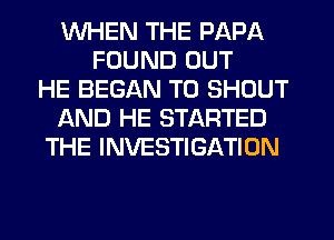 WHEN THE PAPA
FOUND OUT
HE BEGAN T0 SHOUT
IAND HE STARTED
THE INVESTIGATION