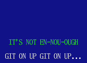 ITS NOT EN-NOU-OUGH
GIT 0N UP GIT 0N UP...