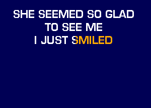 SHE SEEMED SO GLAD
TO SEE ME
I JUST SMILED