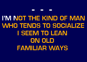 I'M NOT THE KIND OF MAN
WHO TENDS T0 SOCIALIZE
I SEEM TO LEAN
0N OLD
FAMILIAR WAYS