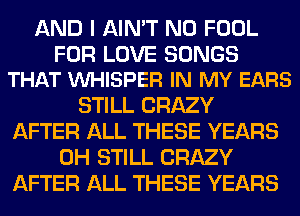 AND I AIN'T N0 FOOL

FOR LOVE SONGS
THAT VUHISPER IN MY EARS

STILL CRAZY
AFTER ALL THESE YEARS
0H STILL CRAZY
AFTER ALL THESE YEARS