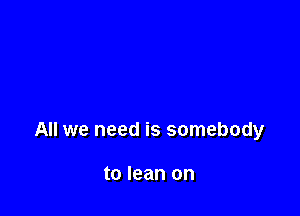 All we need is somebody

to lean on
