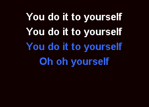 You do it to yourself
You do it to yourself