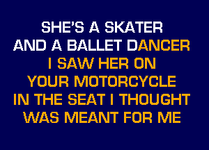 SHE'S A SKATER
AND A BALLET DANCER
I SAW HER ON
YOUR MOTORCYCLE
IN THE SEAT I THOUGHT
WAS MEANT FOR ME