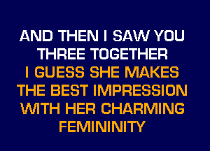 AND THEN I SAW YOU
THREE TOGETHER
I GUESS SHE MAKES
THE BEST IMPRESSION
WITH HER CHARMING
FEMININITY