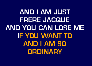 AND I AM JUST
FRERE JACGUE
AND YOU CAN LOSE ME
IF YOU WANT TO
AND I AM SO
ORDINARY