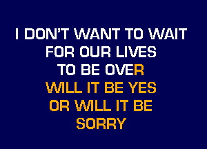 I DON'T WANT TO WAIT
FOR OUR LIVES
TO BE OVER
WILL IT BE YES
0R WILL IT BE
SORRY