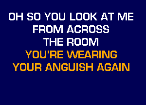 0H 80 YOU LOOK AT ME
FROM ACROSS
THE ROOM
YOU'RE WEARING
YOUR ANGUISH AGAIN