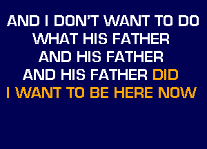 AND I DON'T WANT TO DO
WHAT HIS FATHER
AND HIS FATHER
AND HIS FATHER DID
I WANT TO BE HERE NOW