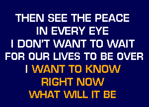 THEN SEE THE PEACE
IN EVERY EYE

I DON'T WANT TO WAIT
FOR OUR LIVES TO BE OVER

I WANT TO KNOW

RIGHT NOW
VUHAT VUILL IT BE