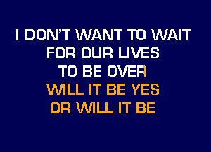 I DON'T WANT TO WAIT
FOR OUR LIVES
TO BE OVER
WILL IT BE YES
0R WILL IT BE