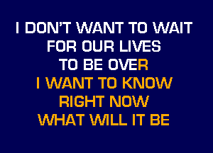 I DON'T WANT TO WAIT
FOR OUR LIVES
TO BE OVER
I WANT TO KNOW
RIGHT NOW
WHAT WILL IT BE