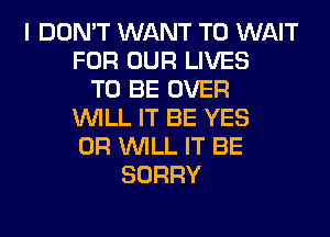 I DON'T WANT TO WAIT
FOR OUR LIVES
TO BE OVER
WILL IT BE YES
0R WILL IT BE
SORRY