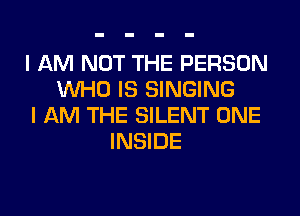 I AM NOT THE PERSON
WHO IS SINGING
I AM THE SILENT ONE
INSIDE