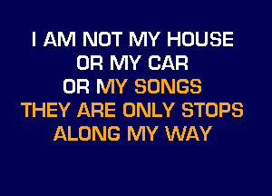 I AM NOT MY HOUSE
OH MY CAR
OH MY SONGS
THEY ARE ONLY STOPS
ALONG MY WAY