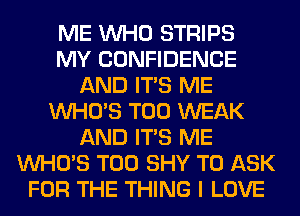 ME WHO STRIPS
MY CONFIDENCE
AND ITS ME
WHO'S T00 WEAK
AND ITS ME
WHO'S T00 SHY TO ASK
FOR THE THING I LOVE