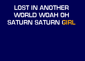 LOST IN ANOTHER
WORLD WOAH 0H
SATURN SATURN GIRL
