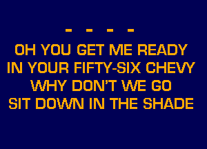 0H YOU GET ME READY
IN YOUR FlFTY-SIX CHEW
WHY DON'T WE GO
SIT DOWN IN THE SHADE