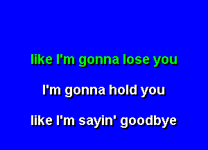 like I'm gonna lose you

I'm gonna hold you

like I'm sayin' goodbye